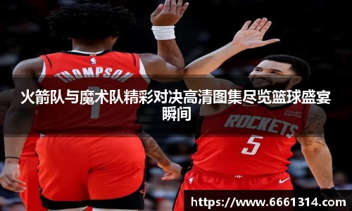 火箭队与魔术队精彩对决高清图集尽览篮球盛宴瞬间